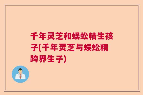 千年灵芝和蜈蚣精生孩子(千年灵芝与蜈蚣精跨界生子) 千年灵芝和蜈蚣精生孩子(千年灵芝与蜈蚣精跨界生子)