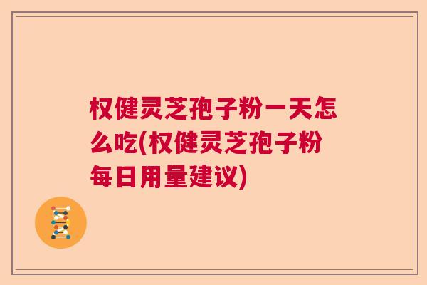权健灵芝孢子粉一天怎么吃(权健灵芝孢子粉每日用量建议)