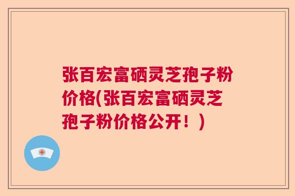 张百宏富硒灵芝孢子粉价格(张百宏富硒灵芝孢子粉价格公开!) 张百宏富硒灵芝孢子粉价格(张百宏富硒灵芝孢子粉价格公开!)