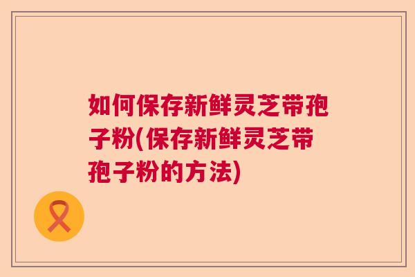 如何保存新鲜灵芝带孢子粉(保存新鲜灵芝带孢子粉的方法) 如何保存新鲜灵芝带孢子粉(保存新鲜灵芝带孢子粉的方法)