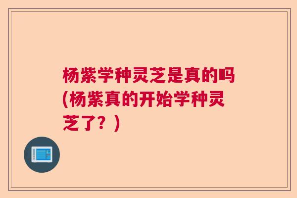 杨紫学种灵芝是真的吗(杨紫真的开始学种灵芝了?) 杨紫学种灵芝是真的吗(杨紫真的开始学种灵芝了?)