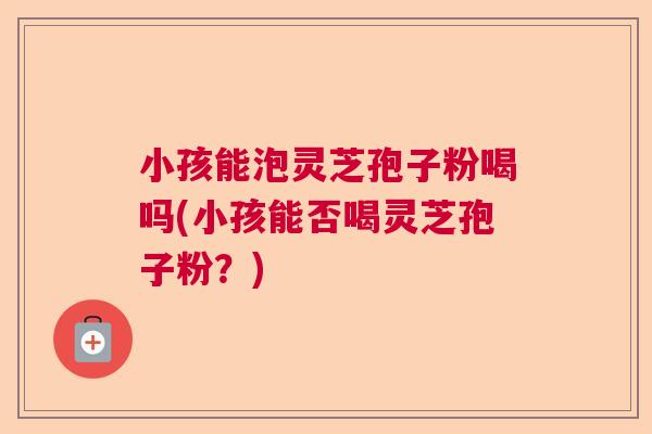 小孩能泡灵芝孢子粉喝吗(小孩能否喝灵芝孢子粉?) 小孩能泡灵芝孢子粉喝吗(小孩能否喝灵芝孢子粉?)