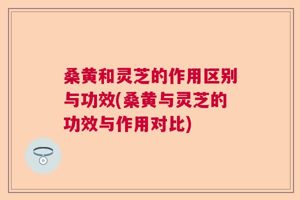 桑黄和灵芝的作用区别与功效(桑黄与灵芝的功效与作用对比) 桑黄和灵芝的作用区别与功效(桑黄与灵芝的功效与作用对比)
