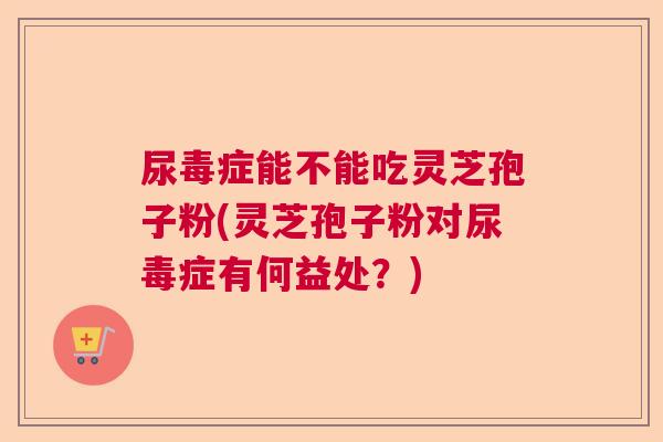 尿毒症能不能吃灵芝孢子粉(灵芝孢子粉对尿毒症有何益处?) 尿毒症能不能吃灵芝孢子粉(灵芝孢子粉对尿毒症有何益处?)