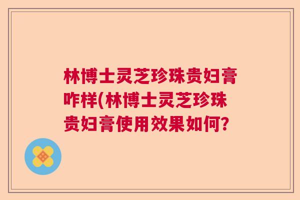 林博士灵芝珍珠贵妇膏咋样(林博士灵芝珍珠贵妇膏使用效果如何? 林博士灵芝珍珠贵妇膏咋样(林博士灵芝珍珠贵妇膏使用效果如何?