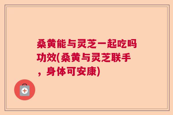 桑黄能与灵芝一起吃吗功效(桑黄与灵芝联手,身体可安康) 桑黄能与灵芝一起吃吗功效(桑黄与灵芝联手,身体可安康)