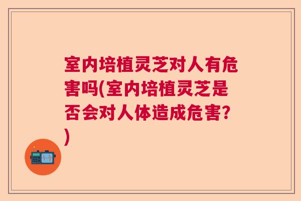 室内培植灵芝对人有危害吗(室内培植灵芝是否会对人体造成危害?) 室内培植灵芝对人有危害吗(室内培植灵芝是否会对人体造成危害?)