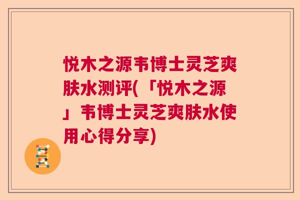 悦木之源韦博士灵芝爽肤水测评(「悦木之源」韦博士灵芝爽肤水使用心得分享)