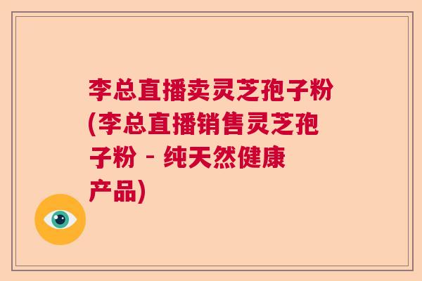 李总直播卖灵芝孢子粉(李总直播销售灵芝孢子粉 - 纯天然健康产品) 李总直播卖灵芝孢子粉(李总直播销售灵芝孢子粉 - 纯天然健康产品)