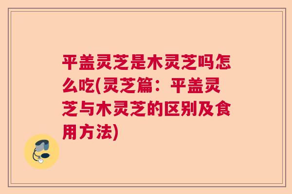 平盖灵芝是木灵芝吗怎么吃(灵芝篇:平盖灵芝与木灵芝的区别及食用方法) 平盖灵芝是木灵芝吗怎么吃(灵芝篇:平盖灵芝与木灵芝的区别及食用方法)