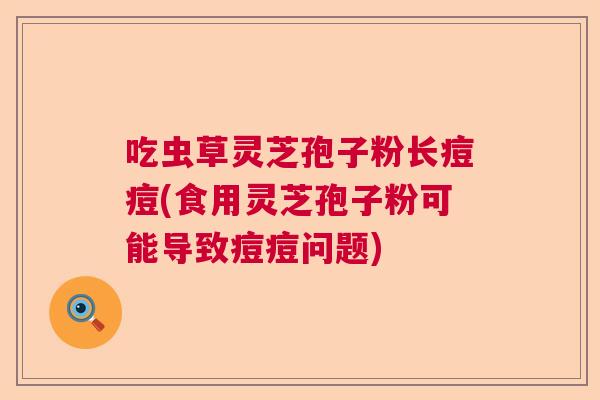 吃虫草灵芝孢子粉长痘痘(食用灵芝孢子粉可能导致痘痘问题)