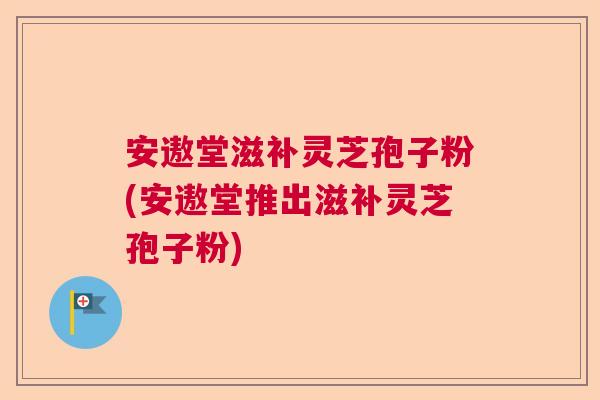 安遨堂滋补灵芝孢子粉(安遨堂推出滋补灵芝孢子粉) 安遨堂滋补灵芝孢子粉(安遨堂推出滋补灵芝孢子粉)