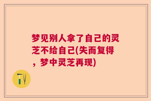 梦见别人拿了自己的灵芝不给自己(失而复得,梦中灵芝再现) 梦见别人拿了自己的灵芝不给自己(失而复得,梦中灵芝再现)