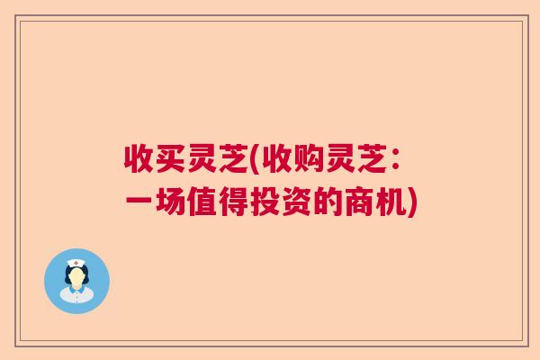 收买灵芝(收购灵芝:一场值得投资的商机) 收买灵芝(收购灵芝:一场值得投资的商机)