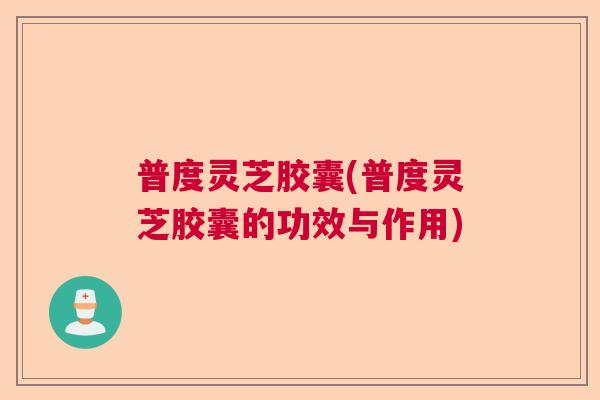 普度灵芝胶囊(普度灵芝胶囊的功效与作用)