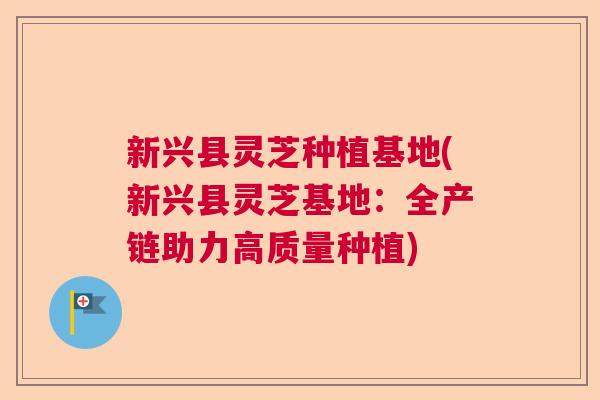 新兴县灵芝种植基地(新兴县灵芝基地:全产链助力高质量种植) 新兴县灵芝种植基地(新兴县灵芝基地:全产链助力高质量种植)