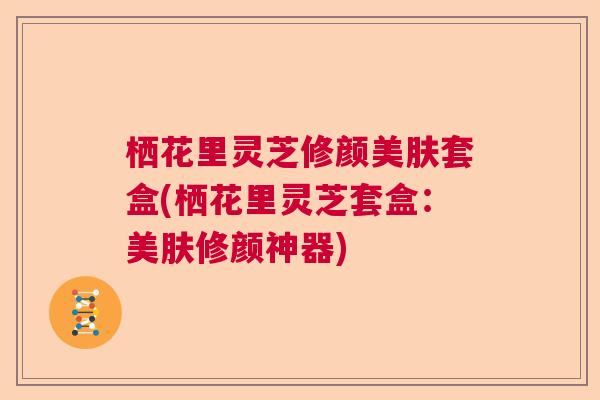 栖花里灵芝修颜美肤套盒(栖花里灵芝套盒:美肤修颜神器) 栖花里灵芝修颜美肤套盒(栖花里灵芝套盒:美肤修颜神器)