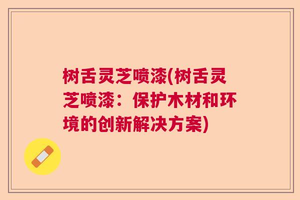 树舌灵芝喷漆(树舌灵芝喷漆:保护木材和环境的创新解决方案) 树舌灵芝喷漆(树舌灵芝喷漆:保护木材和环境的创新解决方案)