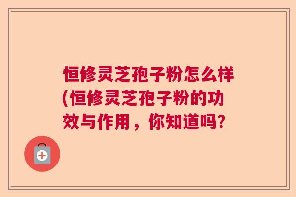 恒修灵芝孢子粉怎么样(恒修灵芝孢子粉的功效与作用,你知道吗? 恒修灵芝孢子粉怎么样(恒修灵芝孢子粉的功效与作用,你知道吗?
