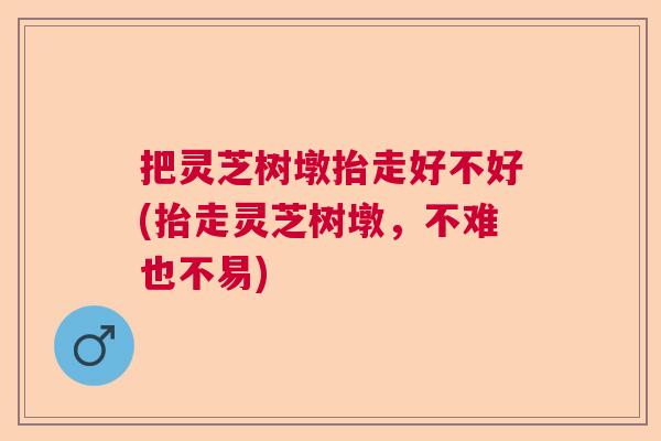 把灵芝树墩抬走好不好(抬走灵芝树墩,不难也不易) 把灵芝树墩抬走好不好(抬走灵芝树墩,不难也不易)
