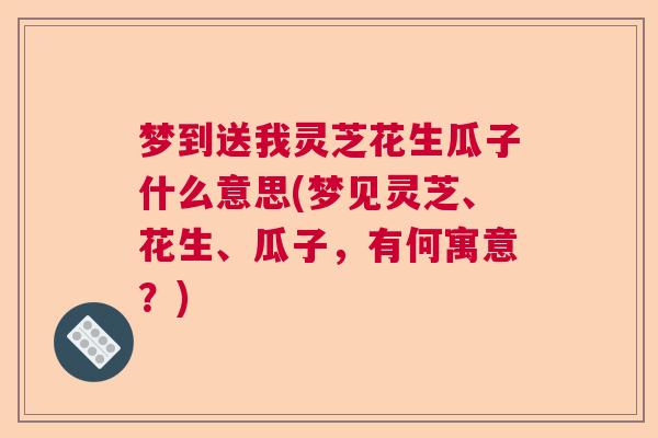 梦到送我灵芝花生瓜子什么意思(梦见灵芝、花生、瓜子,有何寓意?) 梦到送我灵芝花生瓜子什么意思(梦见灵芝、花生、瓜子,有何寓意?)