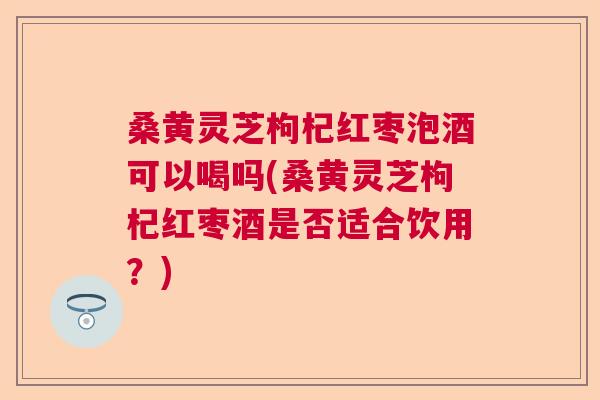 桑黄灵芝枸杞红枣泡酒可以喝吗(桑黄灵芝枸杞红枣酒是否适合饮用?) 桑黄灵芝枸杞红枣泡酒可以喝吗(桑黄灵芝枸杞红枣酒是否适合饮用?)