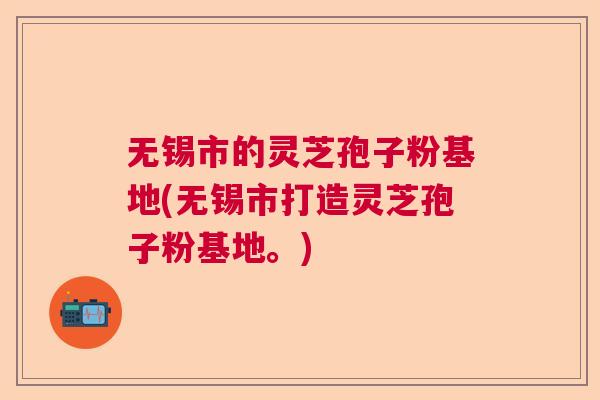 无锡市的灵芝孢子粉基地(无锡市打造灵芝孢子粉基地。) 无锡市的灵芝孢子粉基地(无锡市打造灵芝孢子粉基地。)