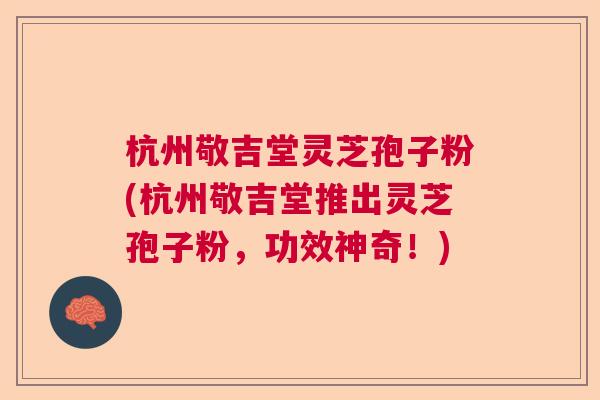 杭州敬吉堂灵芝孢子粉(杭州敬吉堂推出灵芝孢子粉,功效神奇!) 杭州敬吉堂灵芝孢子粉(杭州敬吉堂推出灵芝孢子粉,功效神奇!)