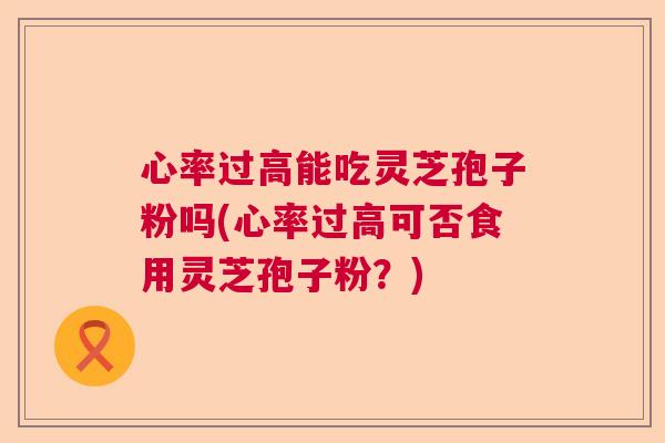 心率过高能吃灵芝孢子粉吗(心率过高可否食用灵芝孢子粉?) 心率过高能吃灵芝孢子粉吗(心率过高可否食用灵芝孢子粉?)