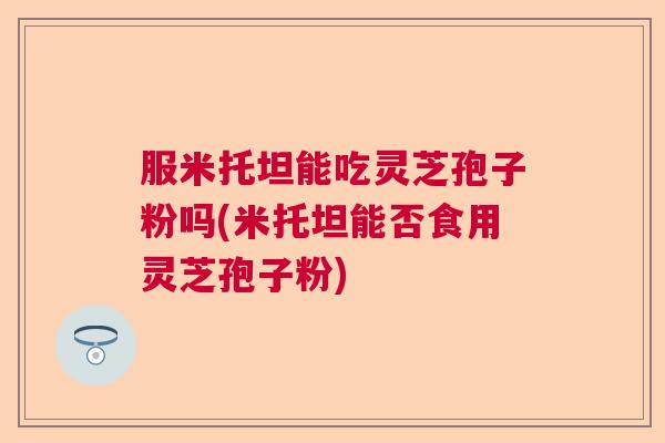 服米托坦能吃灵芝孢子粉吗(米托坦能否食用灵芝孢子粉) 服米托坦能吃灵芝孢子粉吗(米托坦能否食用灵芝孢子粉)