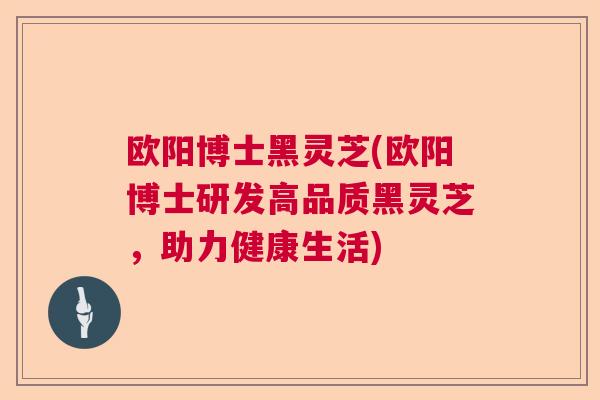 欧阳博士黑灵芝(欧阳博士研发高品质黑灵芝,助力健康生活) 欧阳博士黑灵芝(欧阳博士研发高品质黑灵芝,助力健康生活)