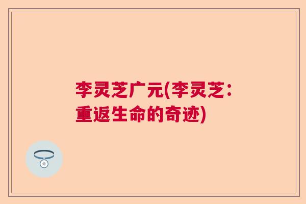 李灵芝广元(李灵芝:重返生命的奇迹) 李灵芝广元(李灵芝:重返生命的奇迹)