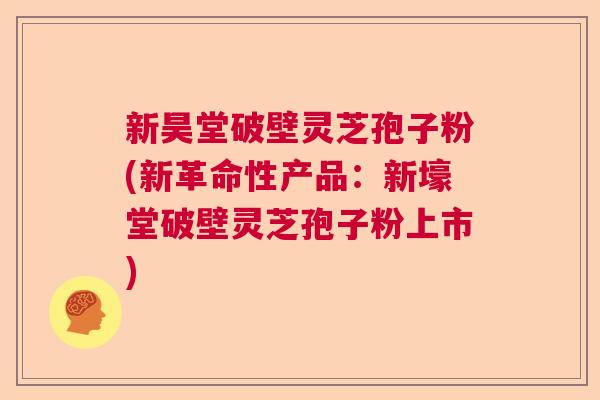 新昊堂破壁灵芝孢子粉(新革命性产品:新壕堂破壁灵芝孢子粉上市) 新昊堂破壁灵芝孢子粉(新革命性产品:新壕堂破壁灵芝孢子粉上市)