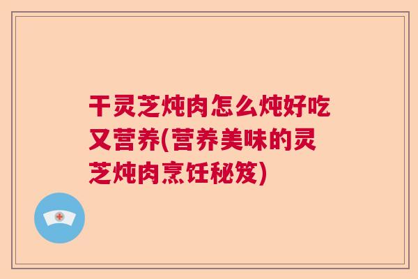 干灵芝炖肉怎么炖好吃又营养(营养美味的灵芝炖肉烹饪秘笈) 干灵芝炖肉怎么炖好吃又营养(营养美味的灵芝炖肉烹饪秘笈)