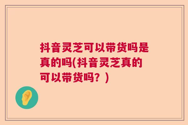 抖音灵芝可以带货吗是真的吗(抖音灵芝真的可以带货吗?) 抖音灵芝可以带货吗是真的吗(抖音灵芝真的可以带货吗?)
