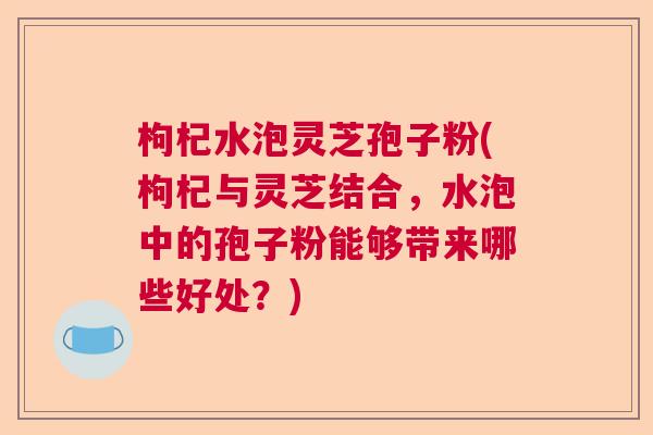 枸杞水泡灵芝孢子粉(枸杞与灵芝结合,水泡中的孢子粉能够带来哪些好处?) 枸杞水泡灵芝孢子粉(枸杞与灵芝结合,水泡中的孢子粉能够带来哪些好处?)