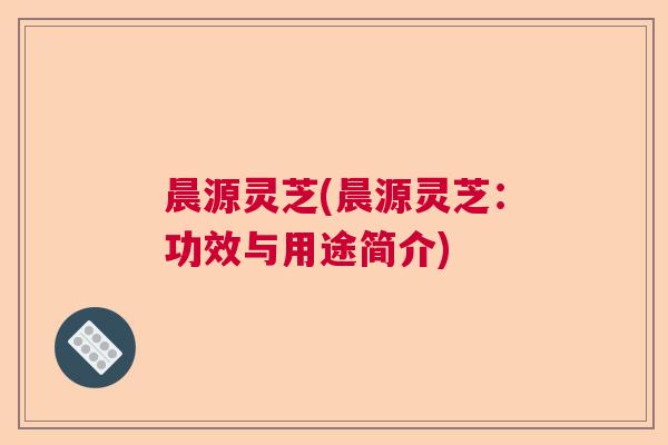 晨源灵芝(晨源灵芝:功效与用途简介) 晨源灵芝(晨源灵芝:功效与用途简介)