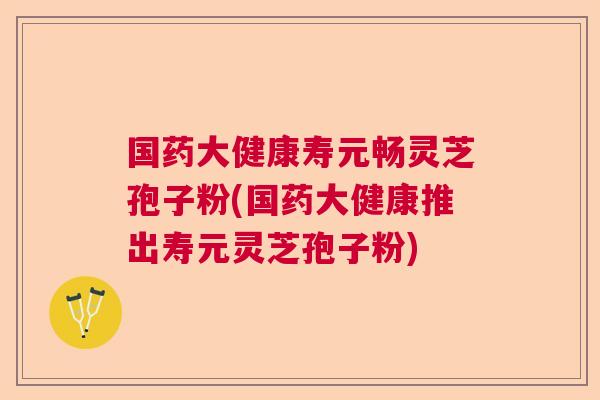 国药大健康寿元畅灵芝孢子粉(国药大健康推出寿元灵芝孢子粉) 国药大健康寿元畅灵芝孢子粉(国药大健康推出寿元灵芝孢子粉)