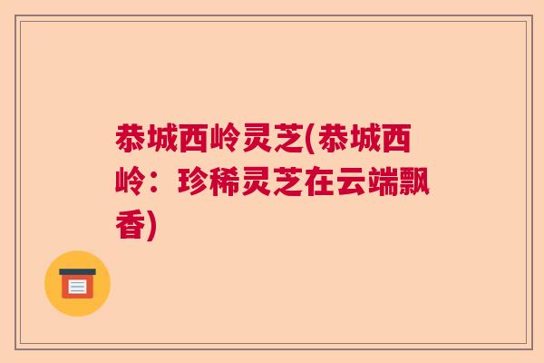 恭城西岭灵芝(恭城西岭:珍稀灵芝在云端飘香) 恭城西岭灵芝(恭城西岭:珍稀灵芝在云端飘香)