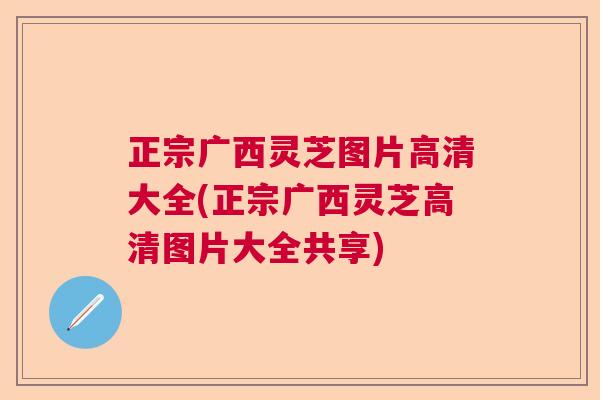 正宗广西灵芝图片高清大全(正宗广西灵芝高清图片大全共享) 正宗广西灵芝图片高清大全(正宗广西灵芝高清图片大全共享)