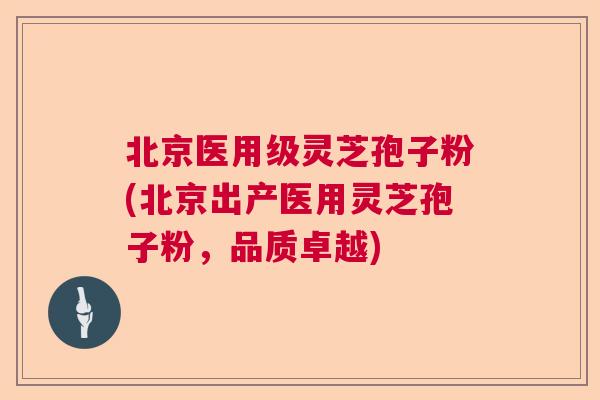 北京医用级灵芝孢子粉(北京出产医用灵芝孢子粉,品质卓越) 北京医用级灵芝孢子粉(北京出产医用灵芝孢子粉,品质卓越)