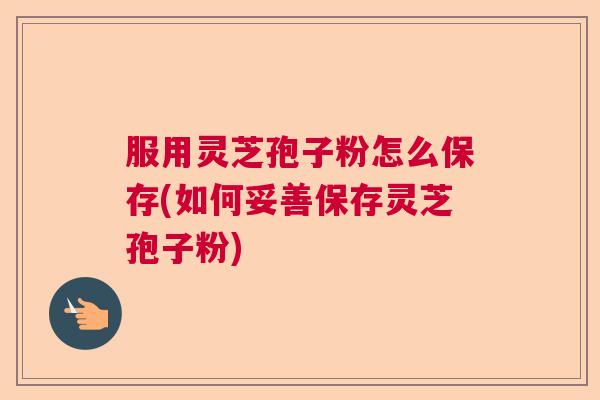 服用灵芝孢子粉怎么保存(如何妥善保存灵芝孢子粉)