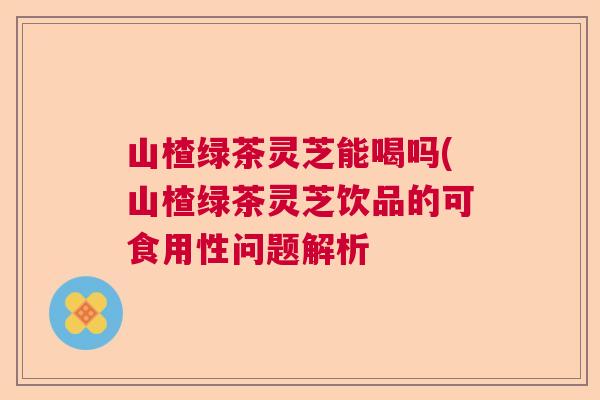 山楂绿茶灵芝能喝吗(山楂绿茶灵芝饮品的可食用性问题解析 山楂绿茶灵芝能喝吗(山楂绿茶灵芝饮品的可食用性问题解析