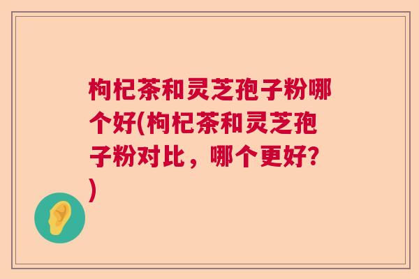枸杞茶和灵芝孢子粉哪个好(枸杞茶和灵芝孢子粉对比，哪个更好？)