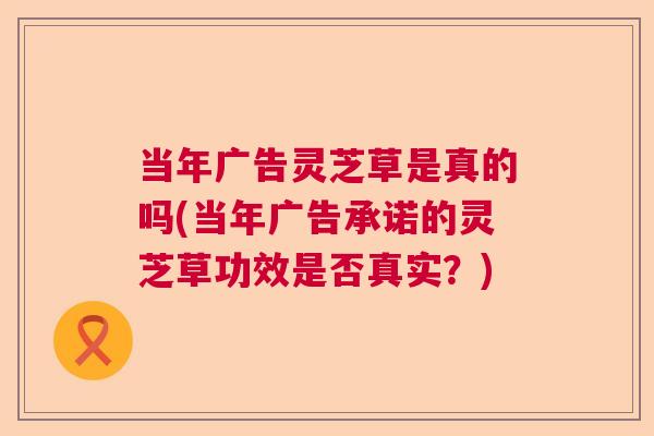 当年广告灵芝草是真的吗(当年广告承诺的灵芝草功效是否真实？)