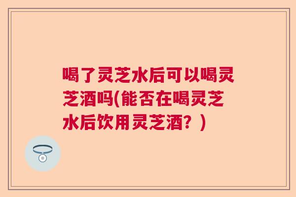 喝了灵芝水后可以喝灵芝酒吗(能否在喝灵芝水后饮用灵芝酒?) 喝了灵芝水后可以喝灵芝酒吗(能否在喝灵芝水后饮用灵芝酒?)