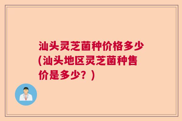 汕头灵芝菌种价格多少(汕头地区灵芝菌种售价是多少?) 汕头灵芝菌种价格多少(汕头地区灵芝菌种售价是多少?)