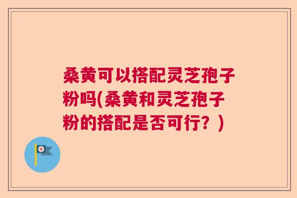 桑黄可以搭配灵芝孢子粉吗(桑黄和灵芝孢子粉的搭配是否可行?) 桑黄可以搭配灵芝孢子粉吗(桑黄和灵芝孢子粉的搭配是否可行?)