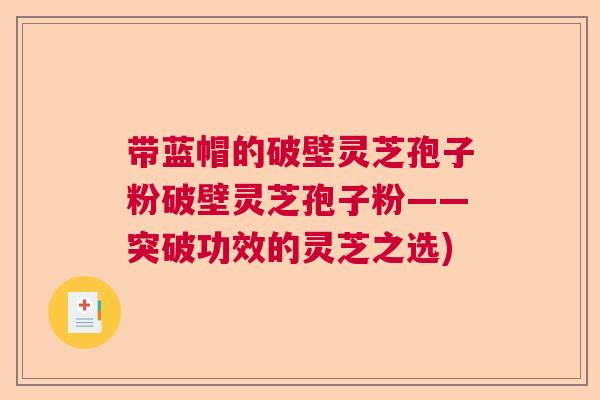 带蓝帽的破壁灵芝孢子粉破壁灵芝孢子粉——突破功效的灵芝之选) 带蓝帽的破壁灵芝孢子粉破壁灵芝孢子粉——突破功效的灵芝之选)