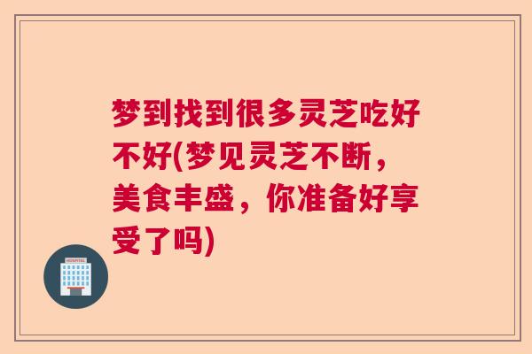 梦到找到很多灵芝吃好不好(梦见灵芝不断,美食丰盛,你准备好享受了吗) 梦到找到很多灵芝吃好不好(梦见灵芝不断,美食丰盛,你准备好享受了吗)